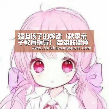 强迫孩子的弊端(秋季亲子教育指导)|英雄联盟竞猜大厅 - LOL全球总决赛下注官方网站(图2) 英雄联盟竞猜大厅 - LOL全球总决赛下注官方网站直播